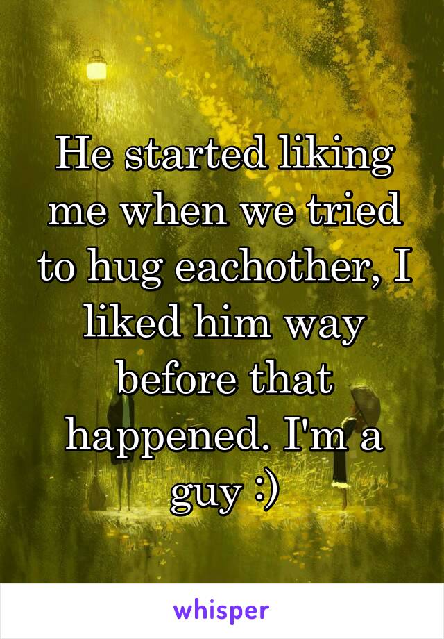 He started liking me when we tried to hug eachother, I liked him way before that happened. I'm a guy :)