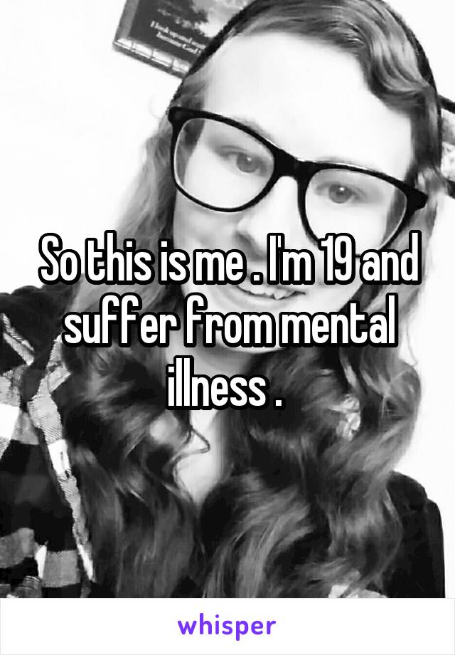 So this is me . I'm 19 and suffer from mental illness . 