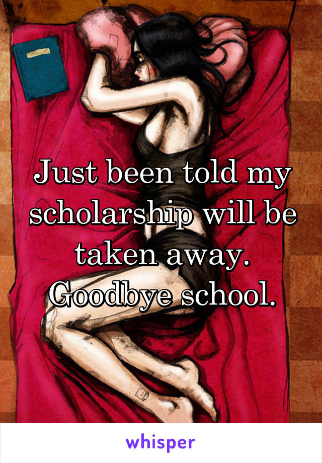 Just been told my scholarship will be taken away. Goodbye school.