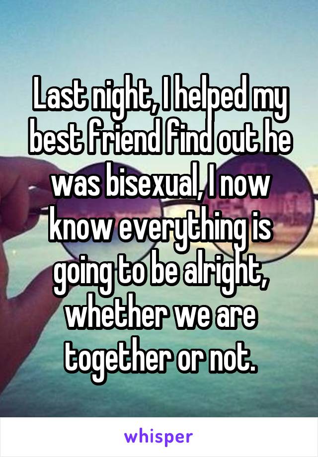 Last night, I helped my best friend find out he was bisexual, I now know everything is going to be alright, whether we are together or not.