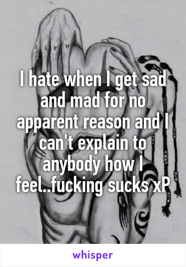 I hate when I get sad and mad for no apparent reason and I can't explain to anybody how I feel..fucking sucks xP