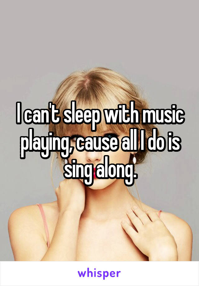 I can't sleep with music playing, cause all I do is sing along.