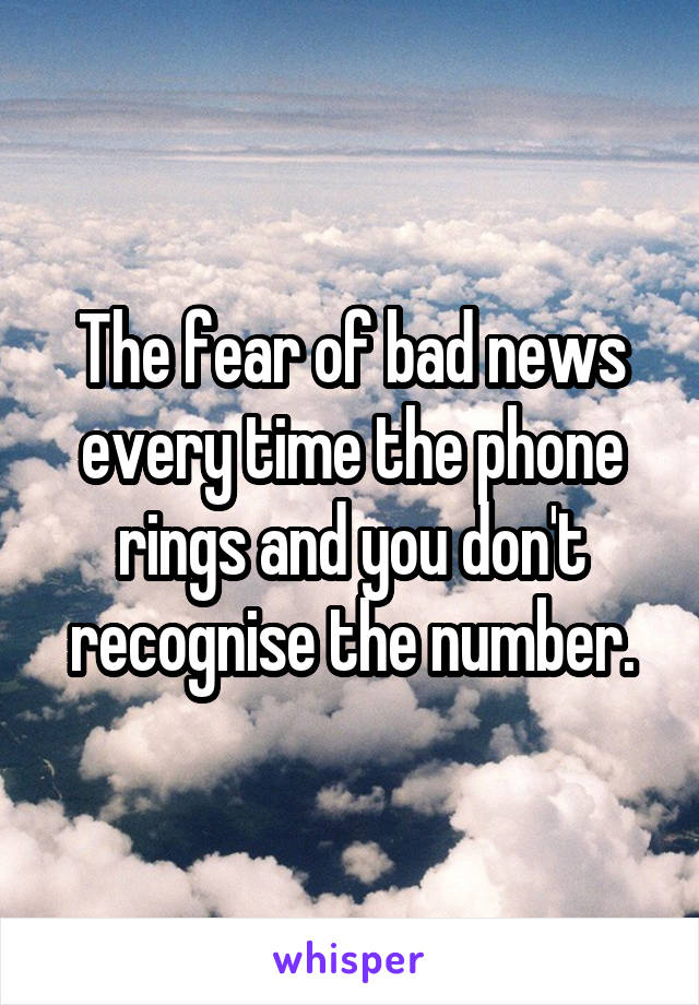 The fear of bad news every time the phone rings and you don't recognise the number.
