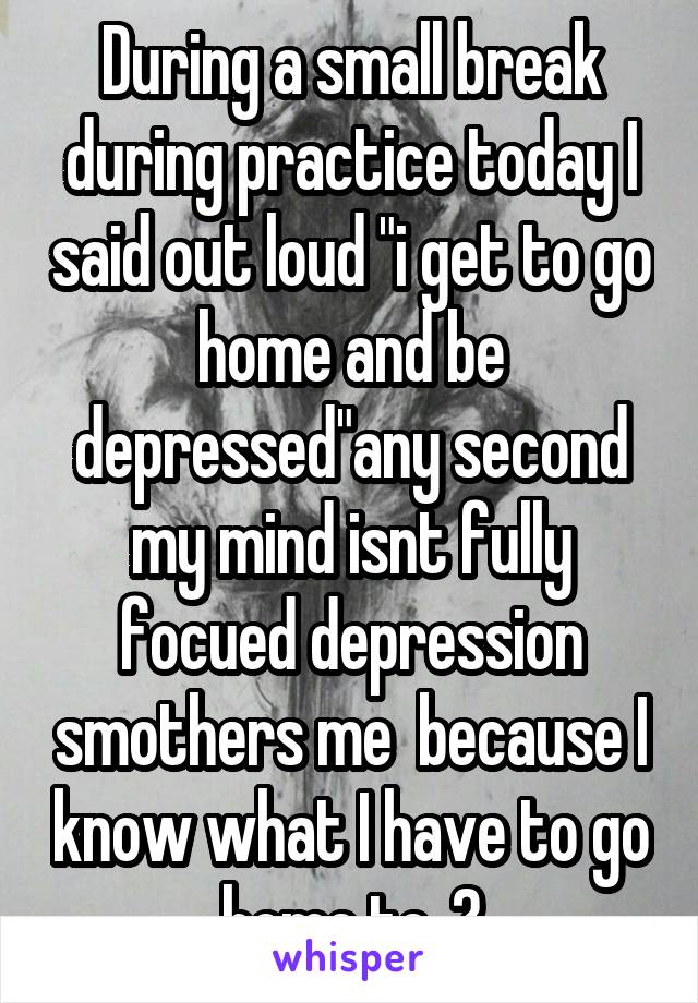 During a small break during practice today I said out loud "i get to go home and be depressed"any second my mind isnt fully focued depression smothers me  because I know what I have to go home to..😔