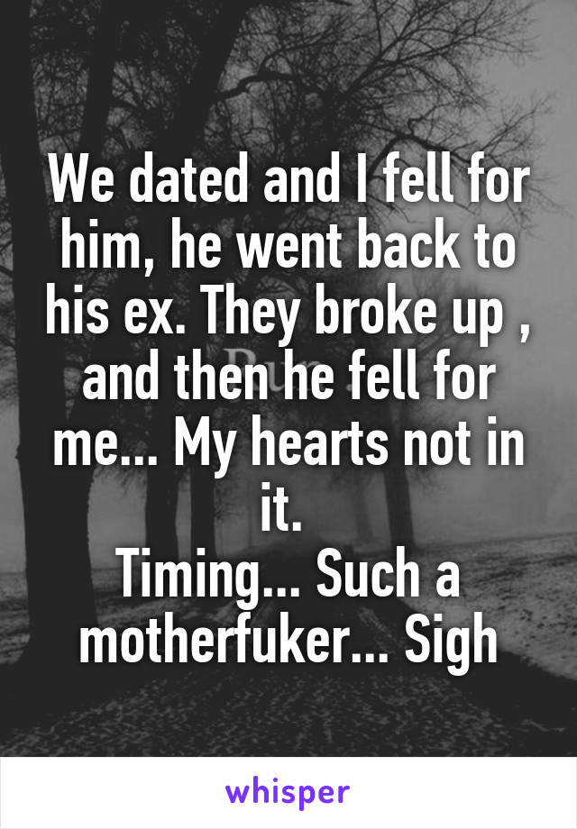 We dated and I fell for him, he went back to his ex. They broke up , and then he fell for me... My hearts not in it. 
Timing... Such a motherfuker... Sigh