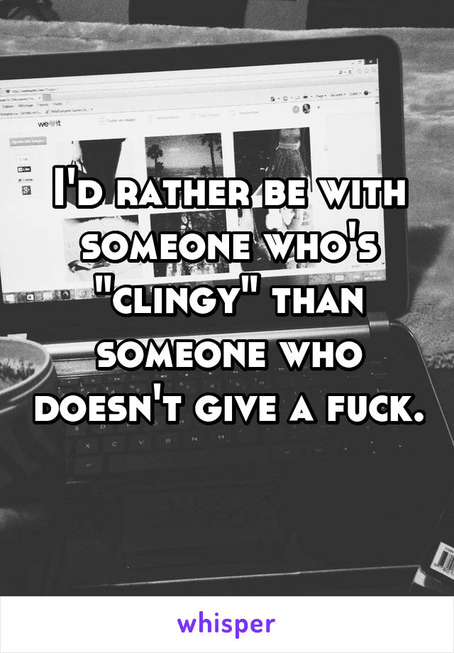 I'd rather be with someone who's "clingy" than someone who doesn't give a fuck. 