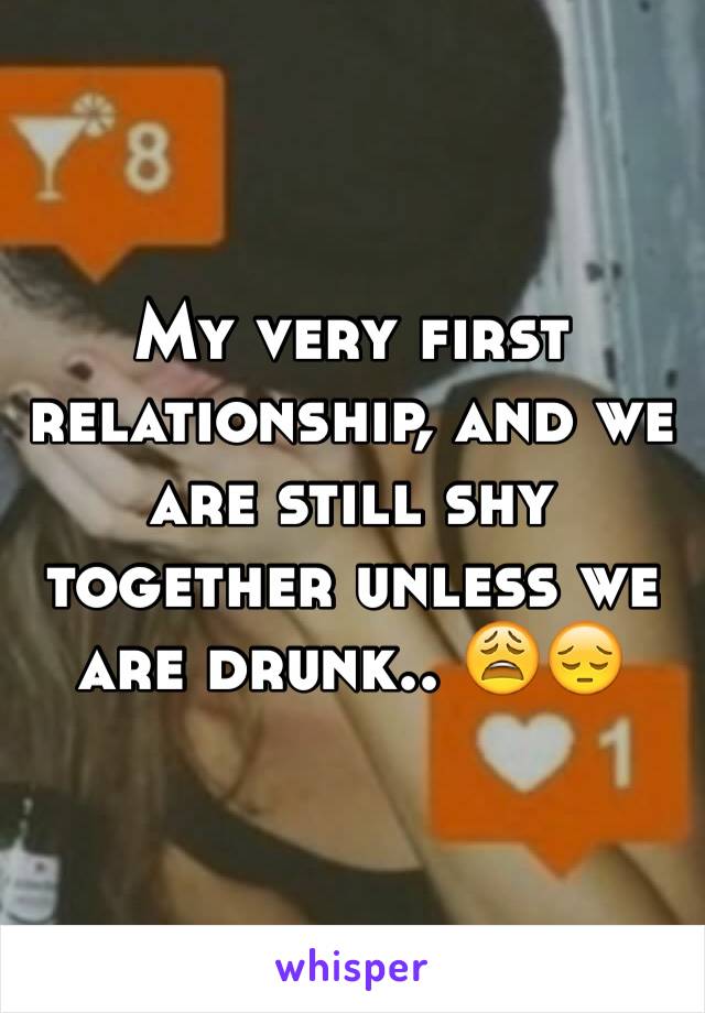 My very first relationship, and we are still shy together unless we are drunk.. 😩😔