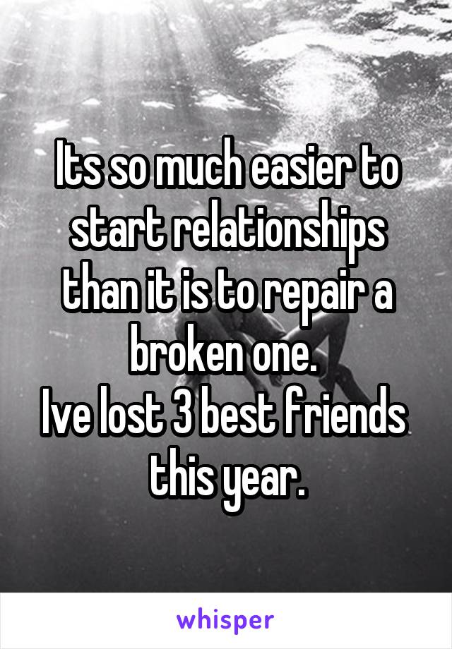 Its so much easier to start relationships than it is to repair a broken one. 
Ive lost 3 best friends  this year.