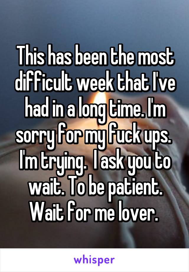 This has been the most difficult week that I've had in a long time. I'm sorry for my fuck ups. 
I'm trying.  I ask you to wait. To be patient. Wait for me lover. 