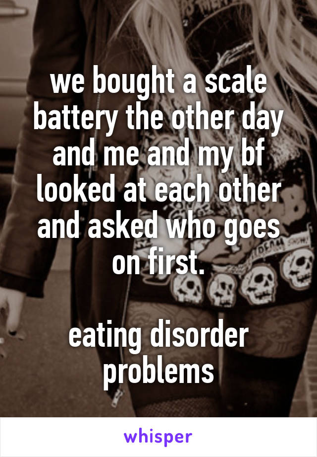 we bought a scale battery the other day and me and my bf looked at each other and asked who goes on first.

eating disorder problems