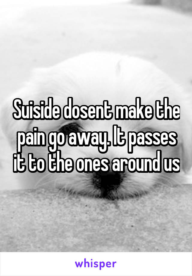 Suiside dosent make the pain go away. It passes it to the ones around us