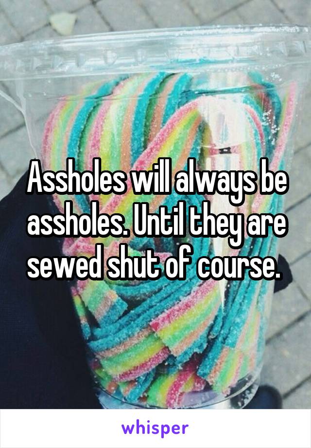 Assholes will always be assholes. Until they are sewed shut of course. 