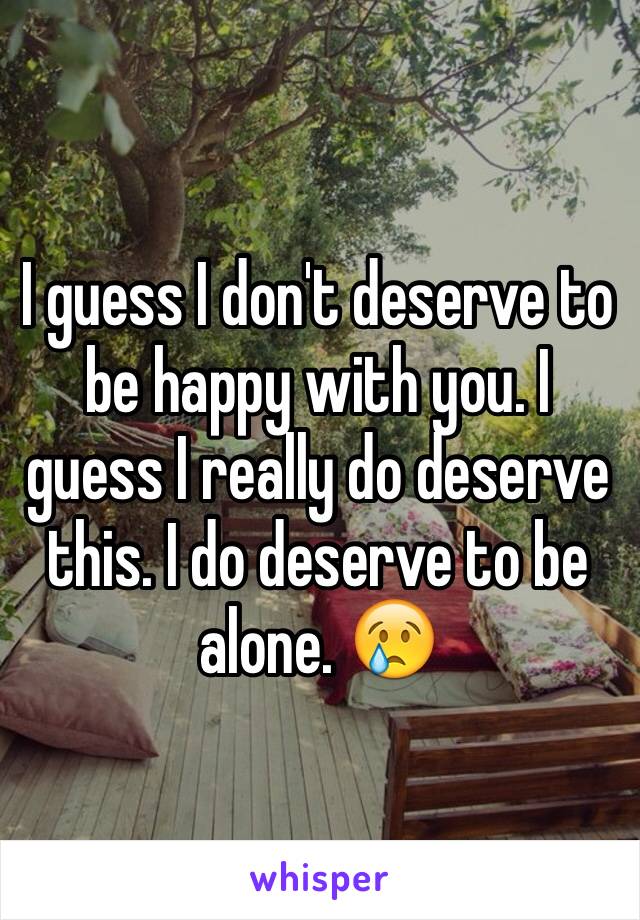 I guess I don't deserve to be happy with you. I guess I really do deserve this. I do deserve to be alone. 😢