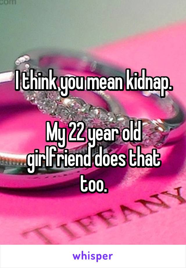 I think you mean kidnap.

My 22 year old girlfriend does that too.