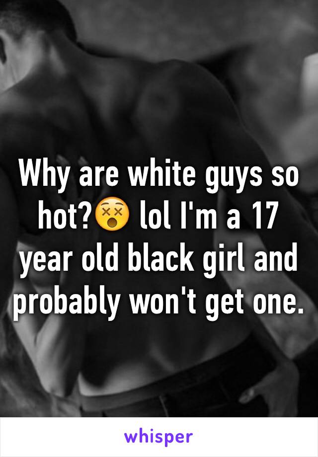 Why are white guys so hot?😵 lol I'm a 17 year old black girl and probably won't get one.