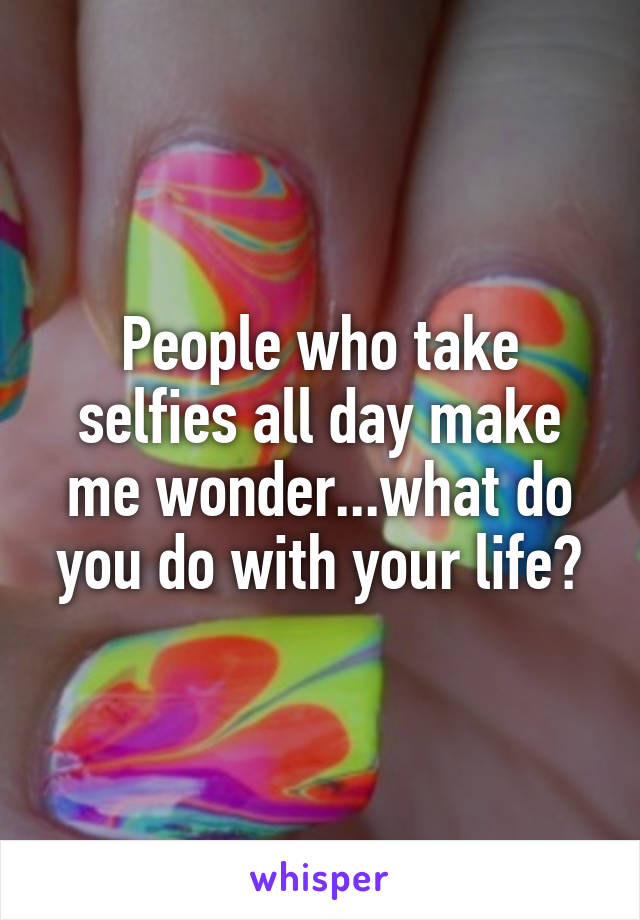 People who take selfies all day make me wonder...what do you do with your life?