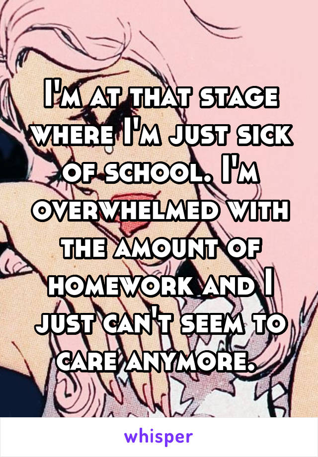 I'm at that stage where I'm just sick of school. I'm overwhelmed with the amount of homework and I just can't seem to care anymore. 