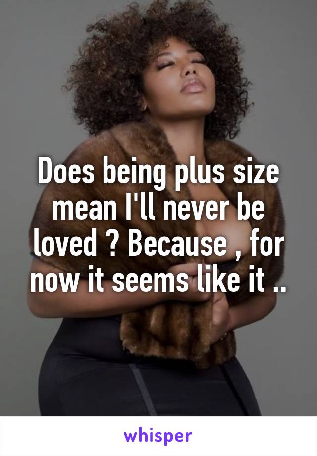 Does being plus size mean I'll never be loved ? Because , for now it seems like it ..