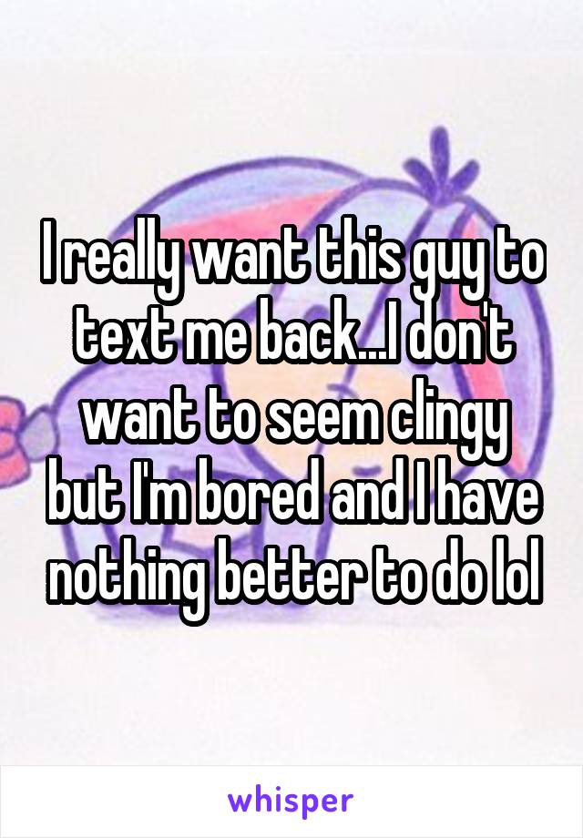 I really want this guy to text me back...I don't want to seem clingy but I'm bored and I have nothing better to do lol