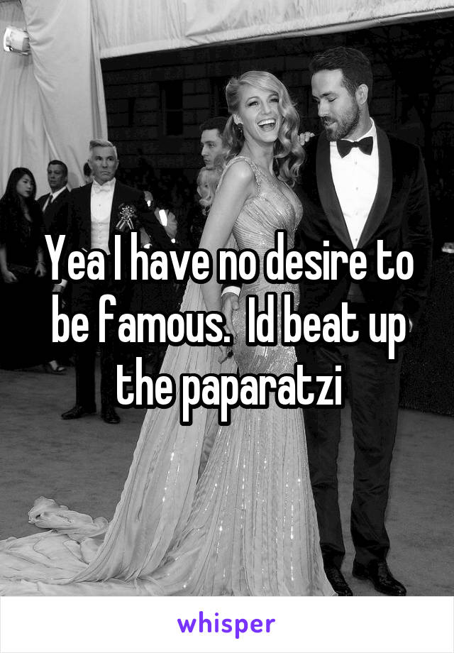 Yea I have no desire to be famous.  Id beat up the paparatzi