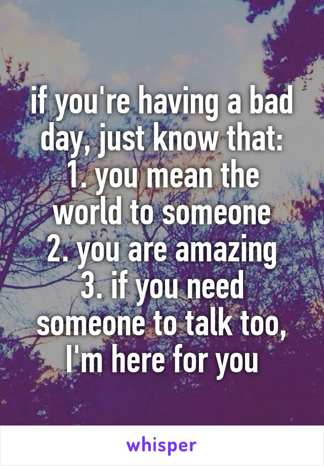 if you're having a bad day, just know that:
1. you mean the world to someone
2. you are amazing
3. if you need someone to talk too, I'm here for you