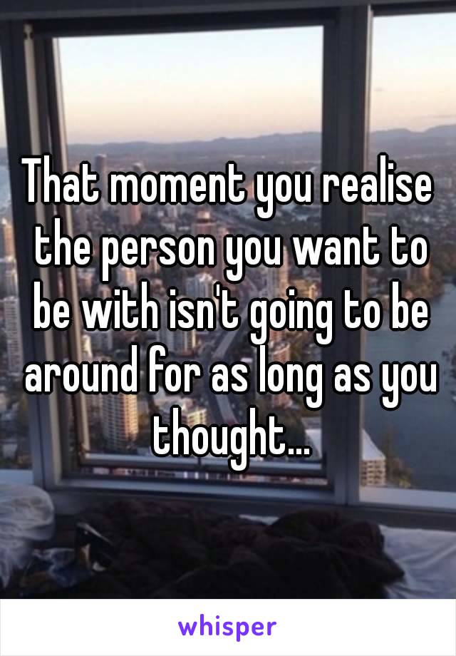 That moment you realise the person you want to be with isn't going to be around for as long as you thought...