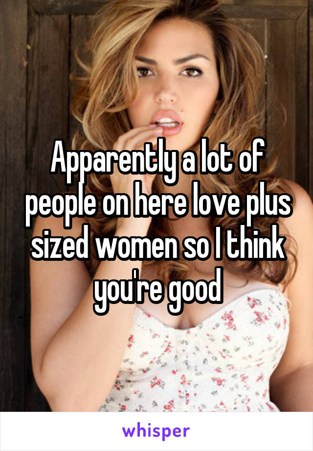 Apparently a lot of people on here love plus sized women so I think you're good