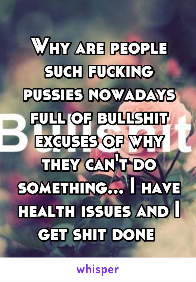 Why are people such fucking pussies nowadays full of bullshit excuses of why they can't do something... I have health issues and I get shit done 