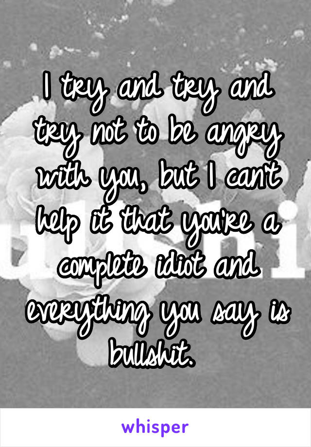 I try and try and try not to be angry with you, but I can't help it that you're a complete idiot and everything you say is bullshit. 