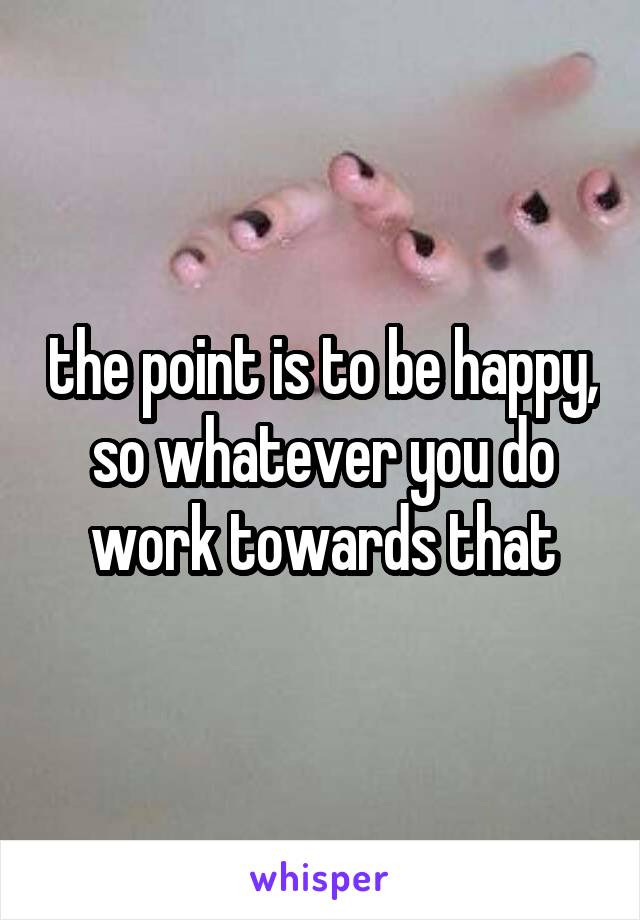 the point is to be happy, so whatever you do work towards that