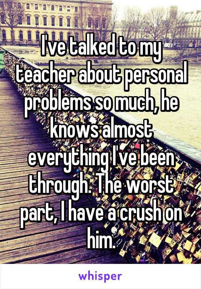 I've talked to my teacher about personal problems so much, he knows almost everything I've been through. The worst part, I have a crush on him.