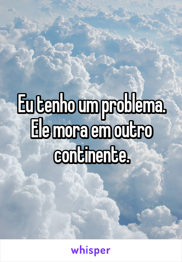 Eu tenho um problema. Ele mora em outro continente.