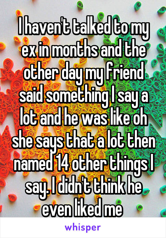 I haven't talked to my ex in months and the other day my friend said something I say a lot and he was like oh she says that a lot then named 14 other things I say. I didn't think he even liked me 