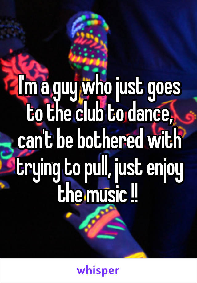 I'm a guy who just goes to the club to dance, can't be bothered with trying to pull, just enjoy the music !! 