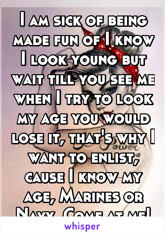 I am sick of being made fun of I know I look young but wait till you see me when I try to look my age you would lose it, that's why I want to enlist, cause I know my age, Marines or Navy, Come at me!