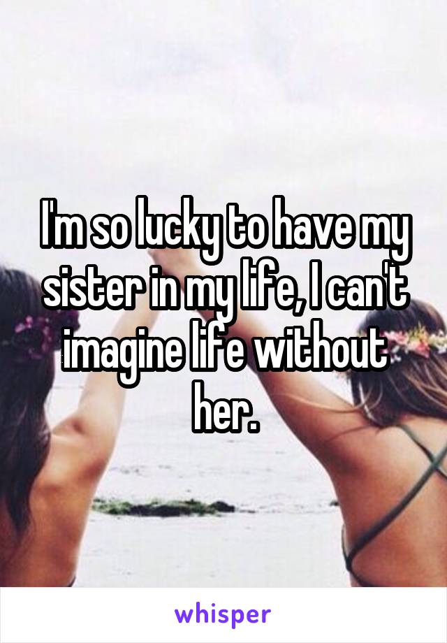 I'm so lucky to have my sister in my life, I can't imagine life without her.