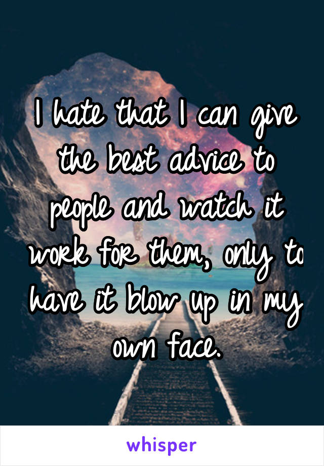 I hate that I can give the best advice to people and watch it work for them, only to have it blow up in my own face.