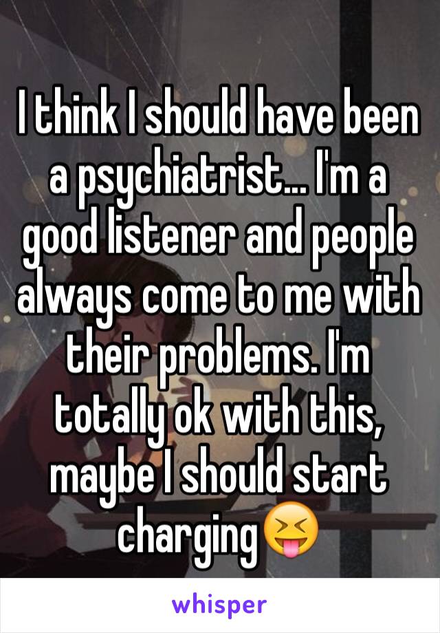 I think I should have been a psychiatrist... I'm a good listener and people always come to me with their problems. I'm totally ok with this, maybe I should start charging😝