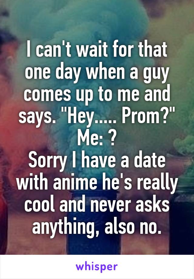 I can't wait for that one day when a guy comes up to me and says. "Hey..... Prom?"
Me: 😒
Sorry I have a date with anime he's really cool and never asks anything, also no.