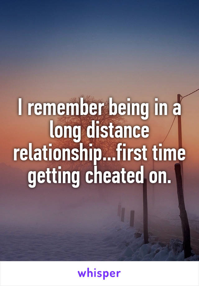 I remember being in a long distance relationship...first time getting cheated on.