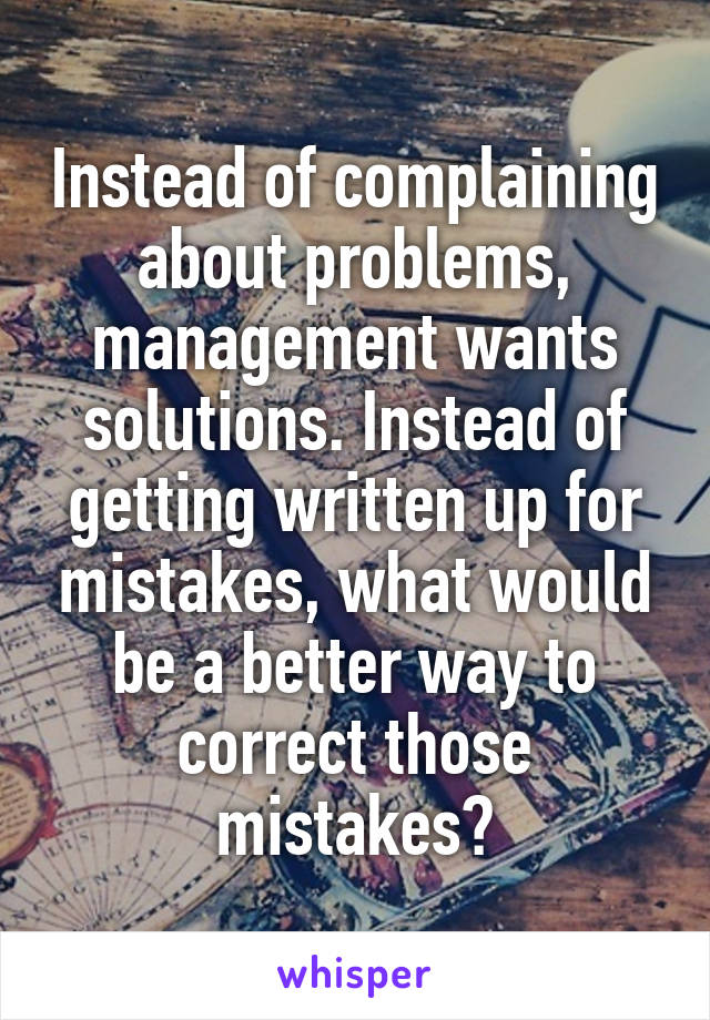 Instead of complaining about problems, management wants solutions. Instead of getting written up for mistakes, what would be a better way to correct those mistakes?