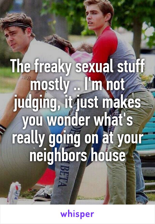 The freaky sexual stuff mostly .. I'm not judging, it just makes you wonder what's really going on at your neighbors house