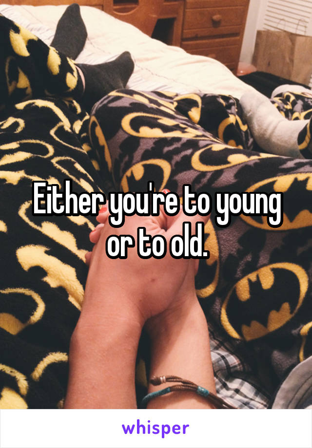 Either you're to young or to old.