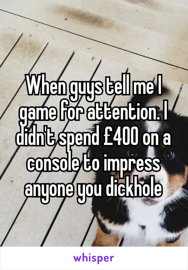 When guys tell me I game for attention. I didn't spend £400 on a console to impress anyone you dickhole