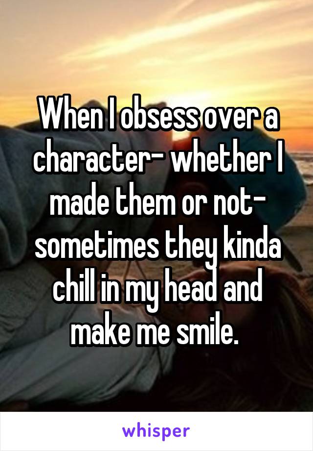 When I obsess over a character- whether I made them or not- sometimes they kinda chill in my head and make me smile. 