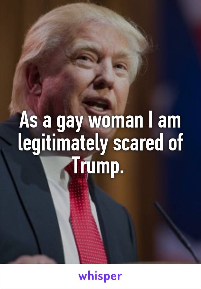 As a gay woman I am legitimately scared of Trump. 