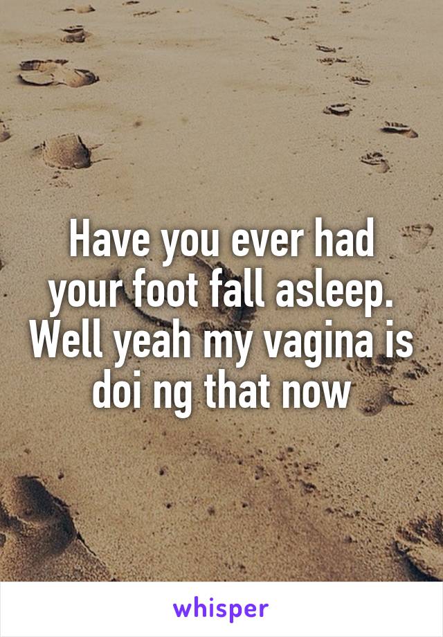 Have you ever had your foot fall asleep. Well yeah my vagina is doi ng that now