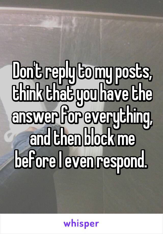 Don't reply to my posts, think that you have the answer for everything, and then block me before I even respond. 