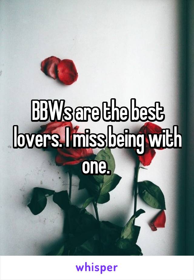 BBWs are the best lovers. I miss being with one. 