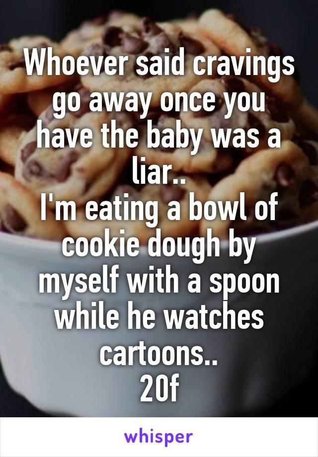 Whoever said cravings go away once you have the baby was a liar..
I'm eating a bowl of cookie dough by myself with a spoon while he watches cartoons..
20f